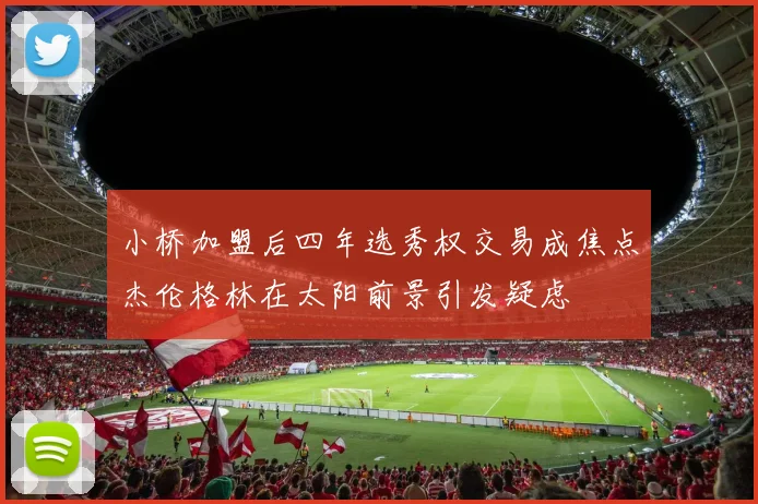 小桥加盟后四年选秀权交易成焦点杰伦格林在太阳前景引发疑虑