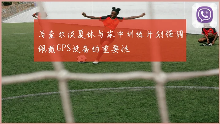 马奎尔谈夏休与家中训练计划强调佩戴GPS设备的重要性