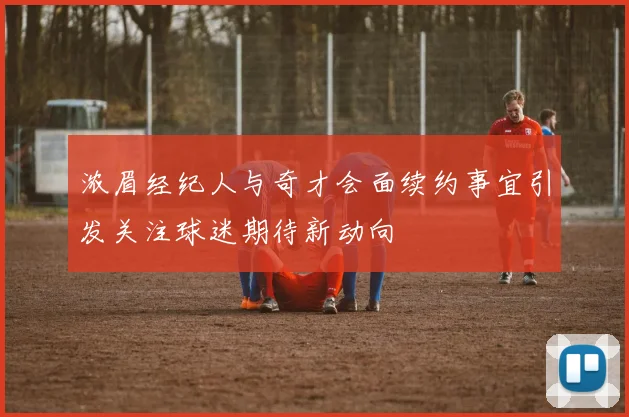 浓眉经纪人与奇才会面续约事宜引发关注球迷期待新动向