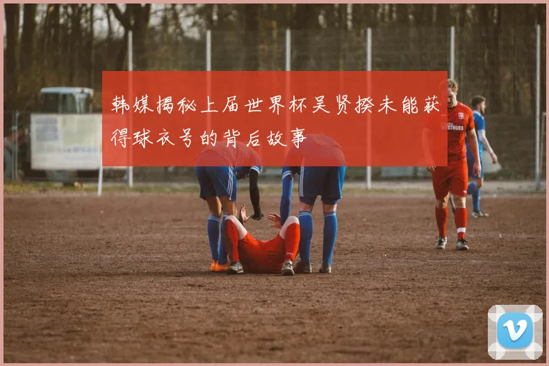 韩媒揭秘上届世界杯吴贤揆未能获得球衣号的背后故事