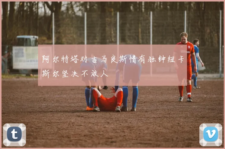阿尔特塔对吉马良斯情有独钟纽卡斯尔坚决不放人