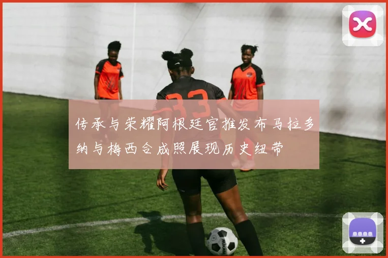 传承与荣耀阿根廷官推发布马拉多纳与梅西合成照展现历史纽带
