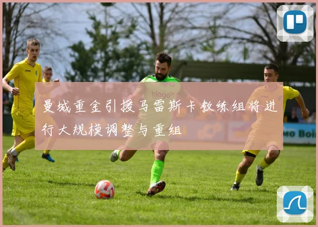 曼城重金引援马雷斯卡教练组将进行大规模调整与重组