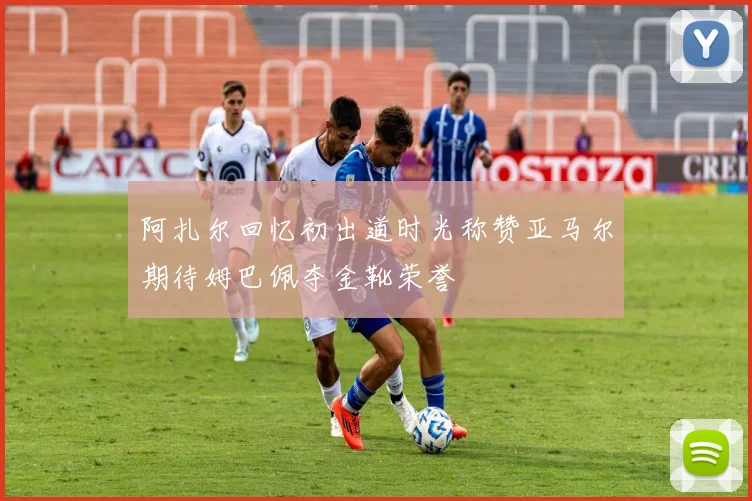 阿扎尔回忆初出道时光称赞亚马尔期待姆巴佩夺金靴荣誉