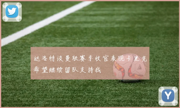 达洛特谈曼联赛季收官表现卡里克希望继续留队支持我