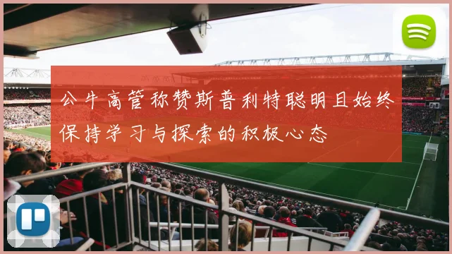 公牛高管称赞斯普利特聪明且始终保持学习与探索的积极心态