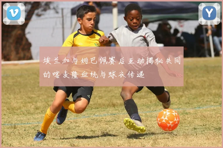 埃兰加与姆巴佩赛后互动揭秘共同的喀麦隆血统与球衣传递
