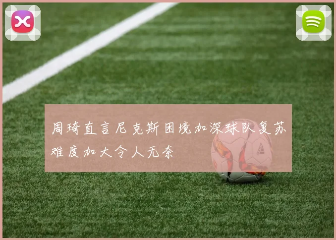周琦直言尼克斯困境加深球队复苏难度加大令人无奈