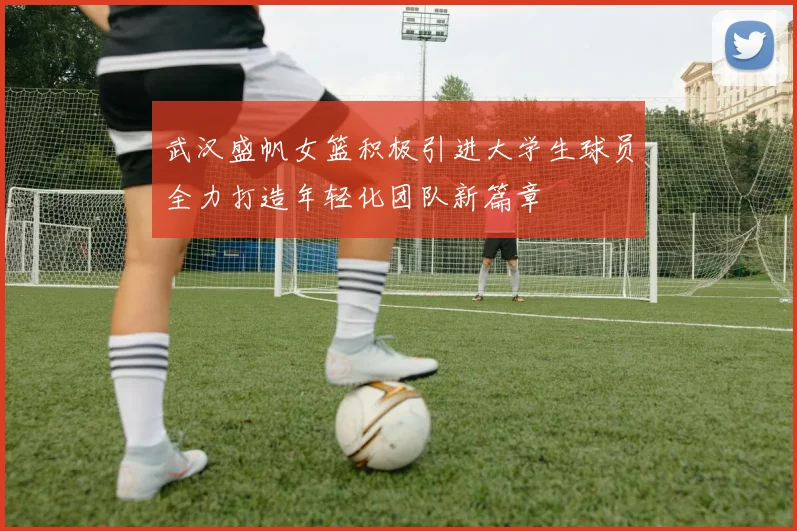 武汉盛帆女篮积极引进大学生球员全力打造年轻化团队新篇章