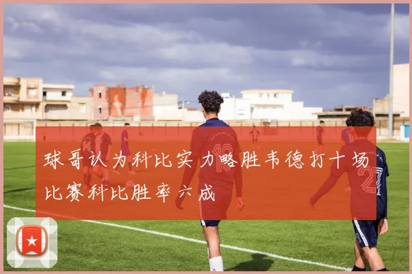 球哥认为科比实力略胜韦德打十场比赛科比胜率六成