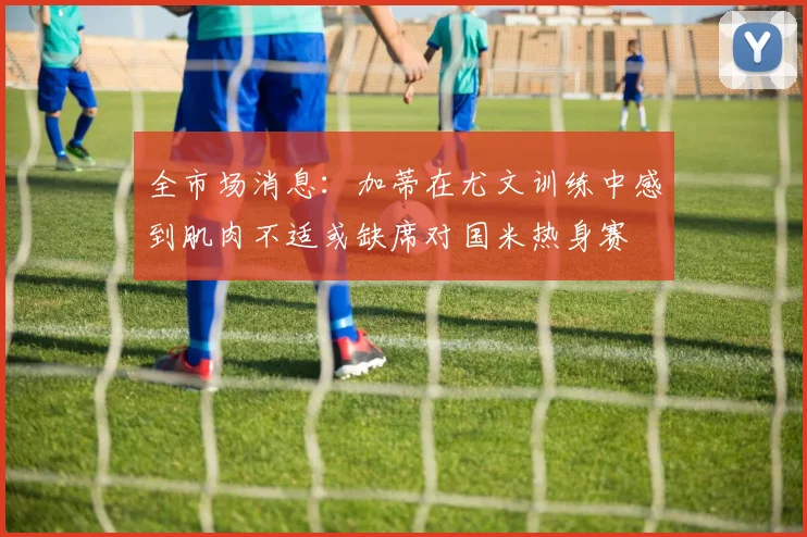 全市场消息：加蒂在尤文训练中感到肌肉不适或缺席对国米热身赛