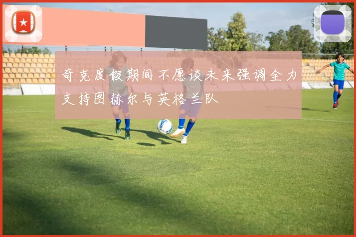 奇克度假期间不愿谈未来强调全力支持图赫尔与英格兰队