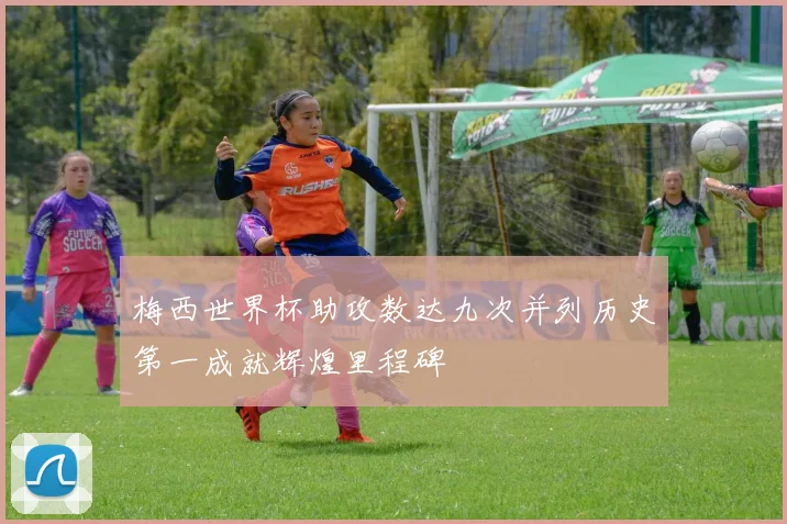 梅西世界杯助攻数达九次并列历史第一成就辉煌里程碑