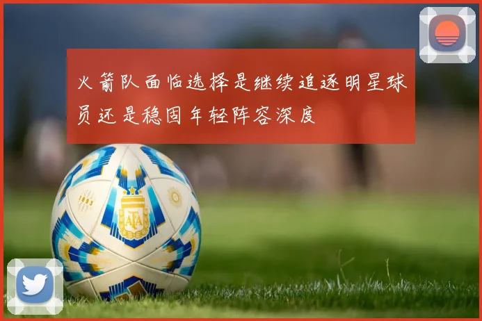 火箭队面临选择是继续追逐明星球员还是稳固年轻阵容深度