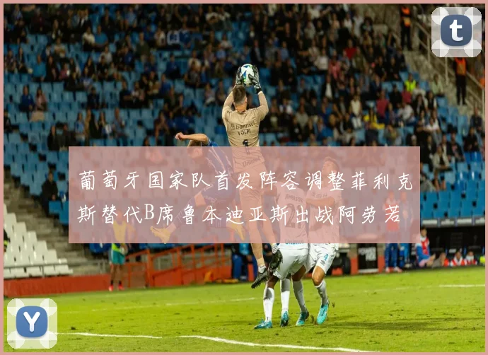 葡萄牙国家队首发阵容调整菲利克斯替代B席鲁本迪亚斯出战阿劳若