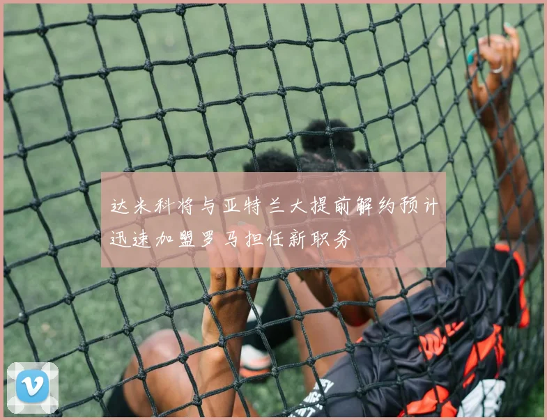达米科将与亚特兰大提前解约预计迅速加盟罗马担任新职务